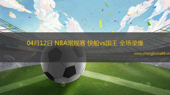 04月12日 NBA常規(guī)賽 快船vs國王 全場錄像