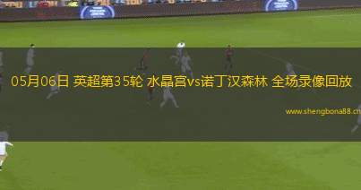 05月06日 英超第35輪 水晶宮vs諾丁漢森林 全場(chǎng)錄像回放
