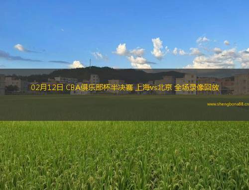 02月12日 CBA俱樂部杯半決賽 上海vs北京 全場(chǎng)錄像回放