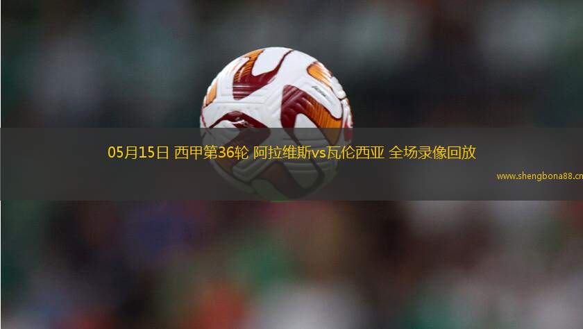05月15日 西甲第36輪 阿拉維斯vs瓦倫西亞 全場(chǎng)錄像回放