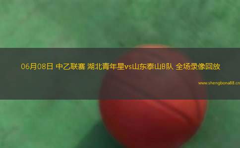 06月08日 中乙聯(lián)賽 湖北青年星vs山東泰山B隊(duì) 全場(chǎng)錄像回放