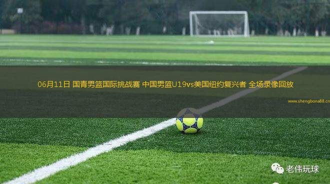 06月11日 國(guó)青男籃國(guó)際挑戰(zhàn)賽 中國(guó)男籃U19vs美國(guó)紐約復(fù)興者 全場(chǎng)錄像回放