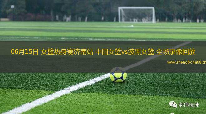 06月15日 女籃熱身賽濟南站 中國女籃vs波黑女籃 全場錄像回放