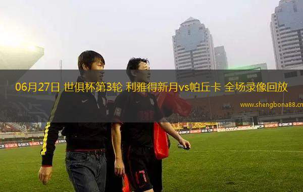 06月27日 世俱杯第3輪 利雅得新月vs帕丘卡 全場(chǎng)錄像回放