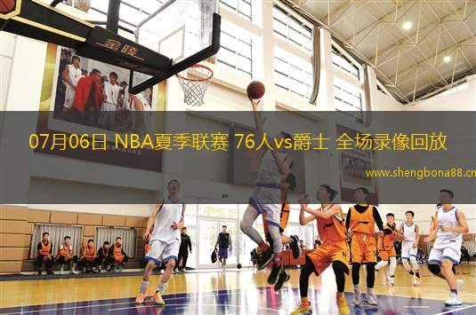 07月06日 NBA夏季聯(lián)賽 76人vs爵士 全場(chǎng)錄像回放