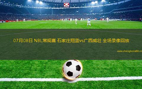 07月08日 NBL常規(guī)賽 石家莊翔藍vs廣西威壯 全場錄像回放