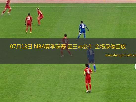 07月13日 NBA夏季聯(lián)賽 國王vs公牛 全場錄像回放