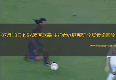 07月18日 NBA夏季聯(lián)賽 步行者vs尼克斯 全場錄像回放
