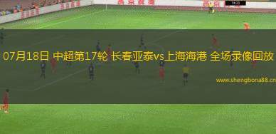 07月18日 中超第17輪 長春亞泰vs上海海港 全場錄像回放