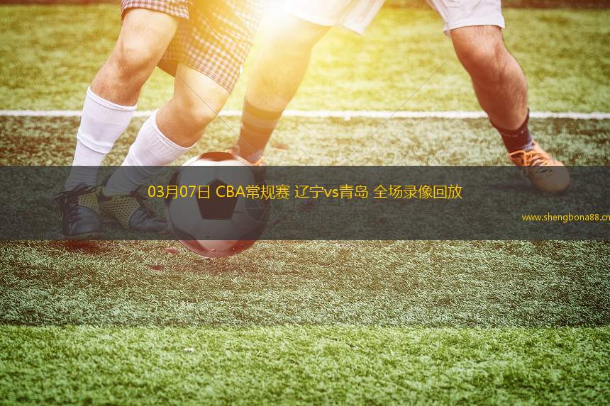 03月07日 CBA常規(guī)賽 遼寧vs青島 全場(chǎng)錄像回放