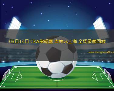 03月14日 CBA常規(guī)賽 吉林vs上海 全場(chǎng)錄像回放
