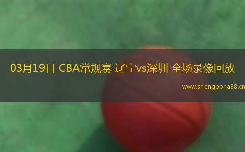 03月19日 CBA常規(guī)賽 遼寧vs深圳 全場(chǎng)錄像回放